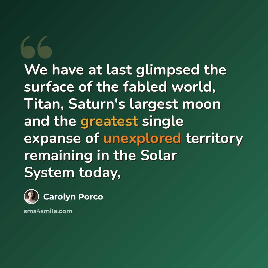 “We have at last glimpsed the surface of the fabled world, Titan, Saturn's largest moon and the greatest single expanse of unexplored territory remaining in the Solar System today,” quote by Carolyn Porco