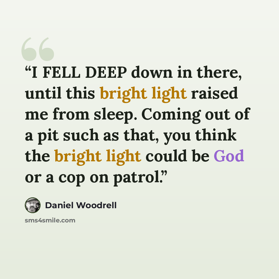 “I FELL DEEP down in there, until this bright light raised me from sleep. Coming out of a pit such as that, you think the bright light could be God or a cop on patrol.” quote by Daniel Woodrell