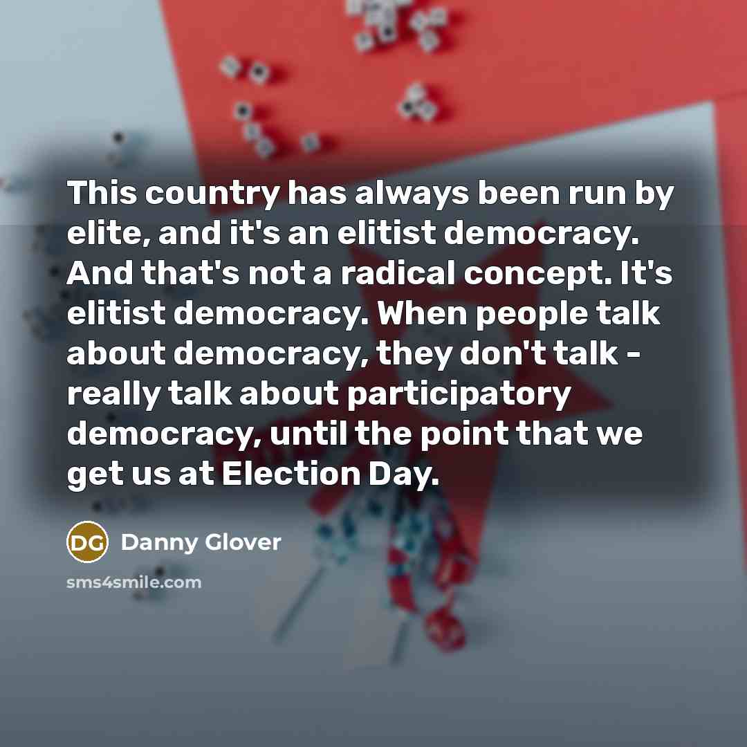 “This country has always been run by elite, and it's an elitist democracy. And that's not a radical concept. It's elitist democracy. When people talk about democracy, they don't talk - really talk about participatory democracy, until the point that we get us at Election Day.” quote by Danny Glover