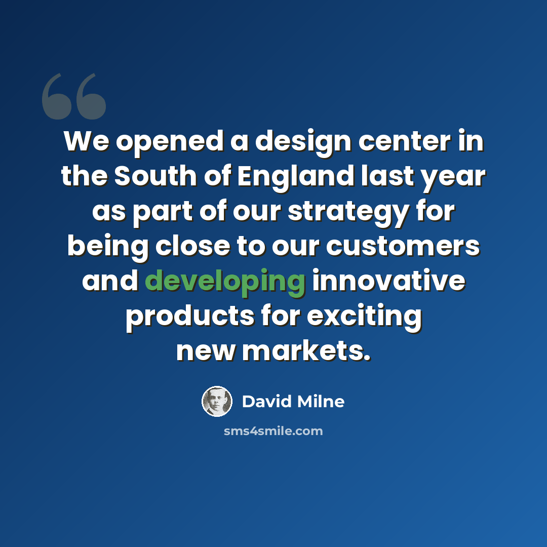 “We opened a design center in the South of England last year as part of our strategy for being close to our customers and developing innovative products for exciting new markets.” quote by David Milne