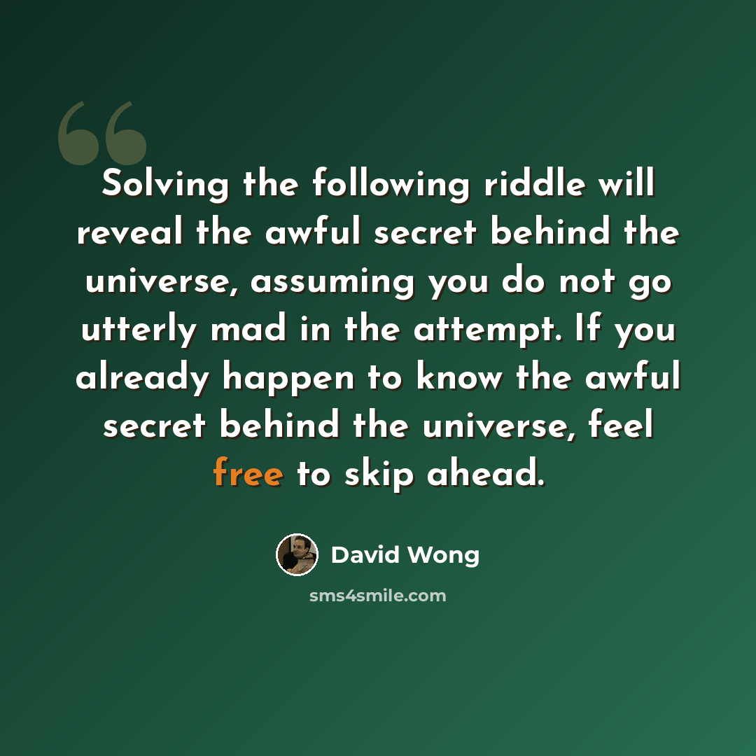 “Solving the following riddle will reveal the awful secret behind the universe, assuming you do not go utterly mad in the attempt. If you already happen to know the awful secret behind the universe, feel free to skip ahead.” quote by David Wong