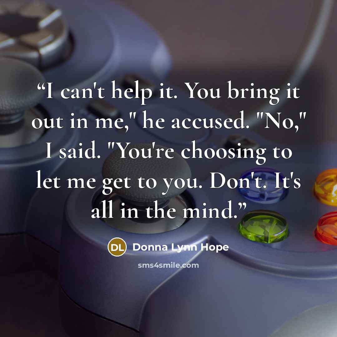 “I can't help it. You bring it out in me," he accused. "No," I said. "You're choosing to let me get to you. Don't. It's all in the mind.” quote by Donna Lynn Hope