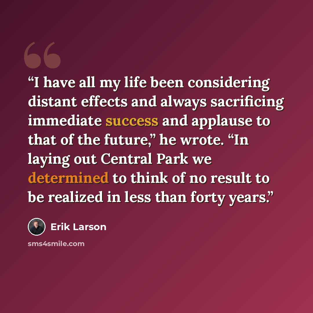 “I have all my life been considering distant effects and always sacrificing immediate success and applause to that of the future,” he wrote. “In laying out Central Park we determined to think of no result to be realized in less than forty years.” quote by Erik Larson