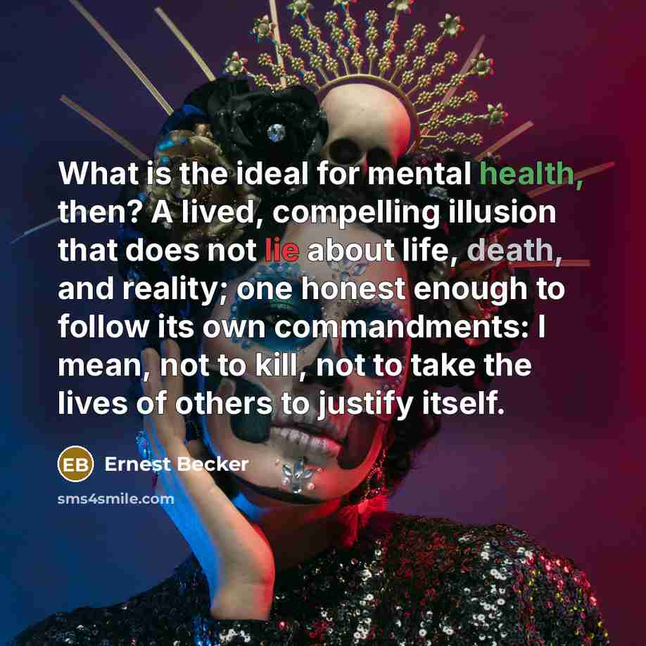 “What is the ideal for mental health, then? A lived, compelling illusion that does not lie about life, death, and reality; one honest enough to follow its own commandments: I mean, not to kill, not to take the lives of others to justify itself.” quote by Ernest Becker