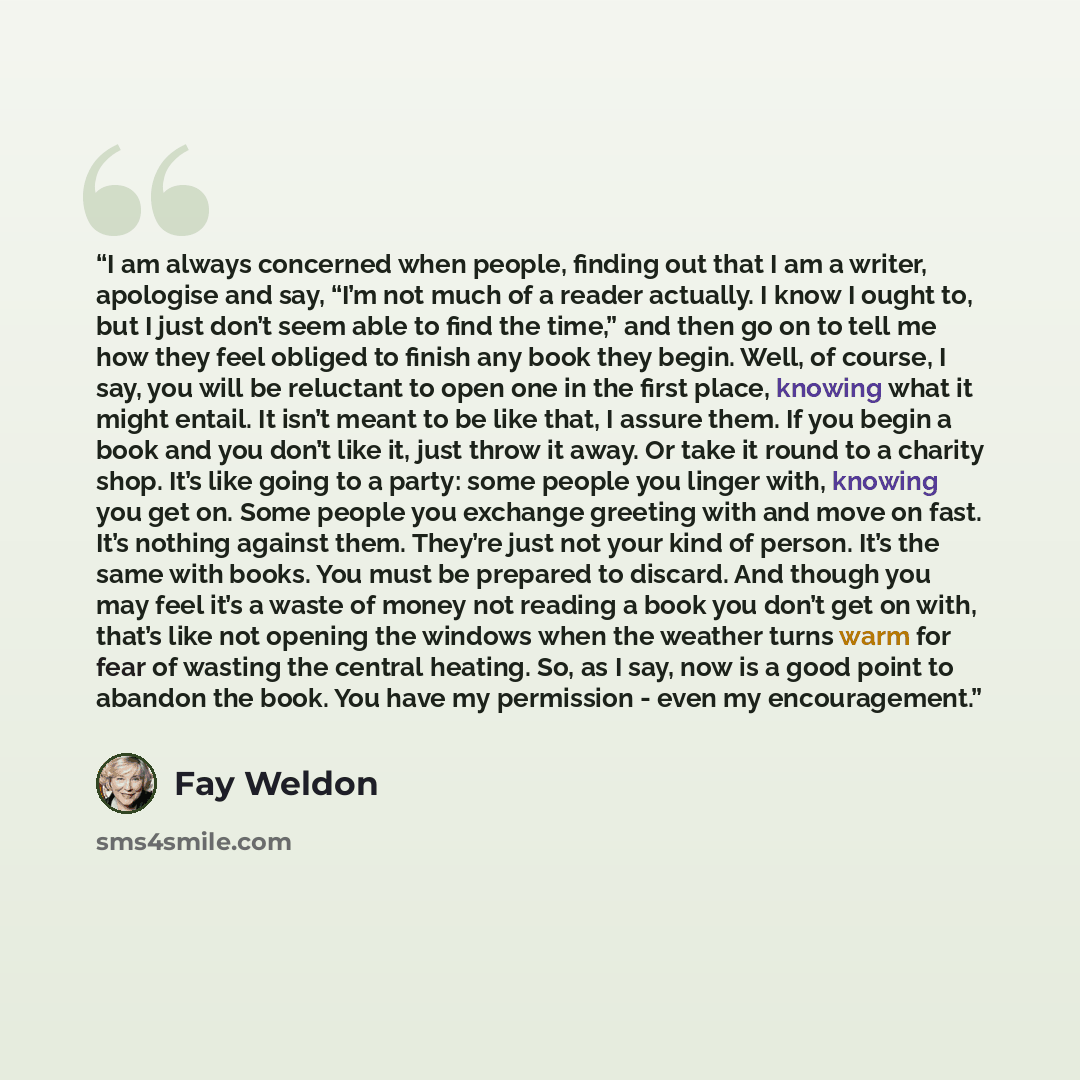 “I am always concerned when people, finding out that I am a writer, apologise and say, “I’m not much of a reader actually. I know I ought to, but I just don’t seem able to find the time,” and then go on to tell me how they feel obliged to finish any book they begin. Well, of course, I say, you will…” quote by Fay Weldon