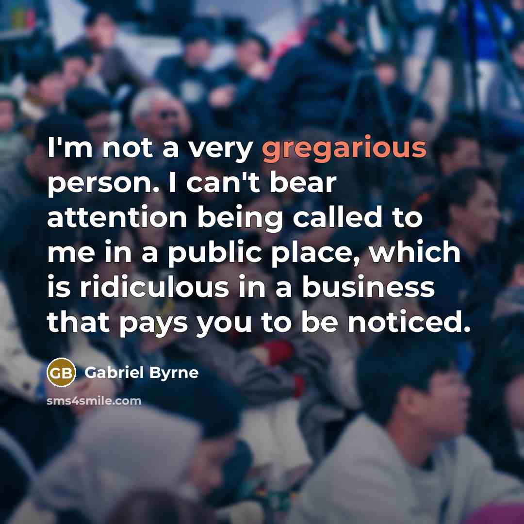“I'm not a very gregarious person. I can't bear attention being called to me in a public place, which is ridiculous in a business that pays you to be noticed.” quote by Gabriel Byrne