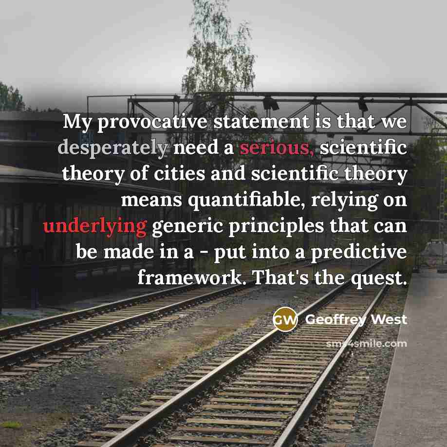 “My provocative statement is that we desperately need a serious, scientific theory of cities and scientific theory means quantifiable, relying on underlying generic principles that can be made in a - put into a predictive framework. That's the quest.” quote by Geoffrey West