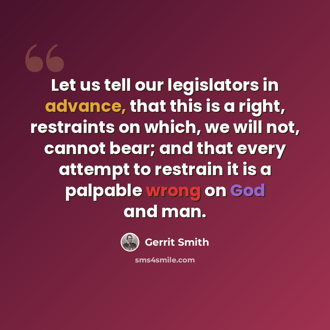“Let us tell our legislators in advance, that this is a right, restraints on which, we will not, cannot bear; and that every attempt to restrain it is a palpable wrong on God and man.” quote by Gerrit Smith
