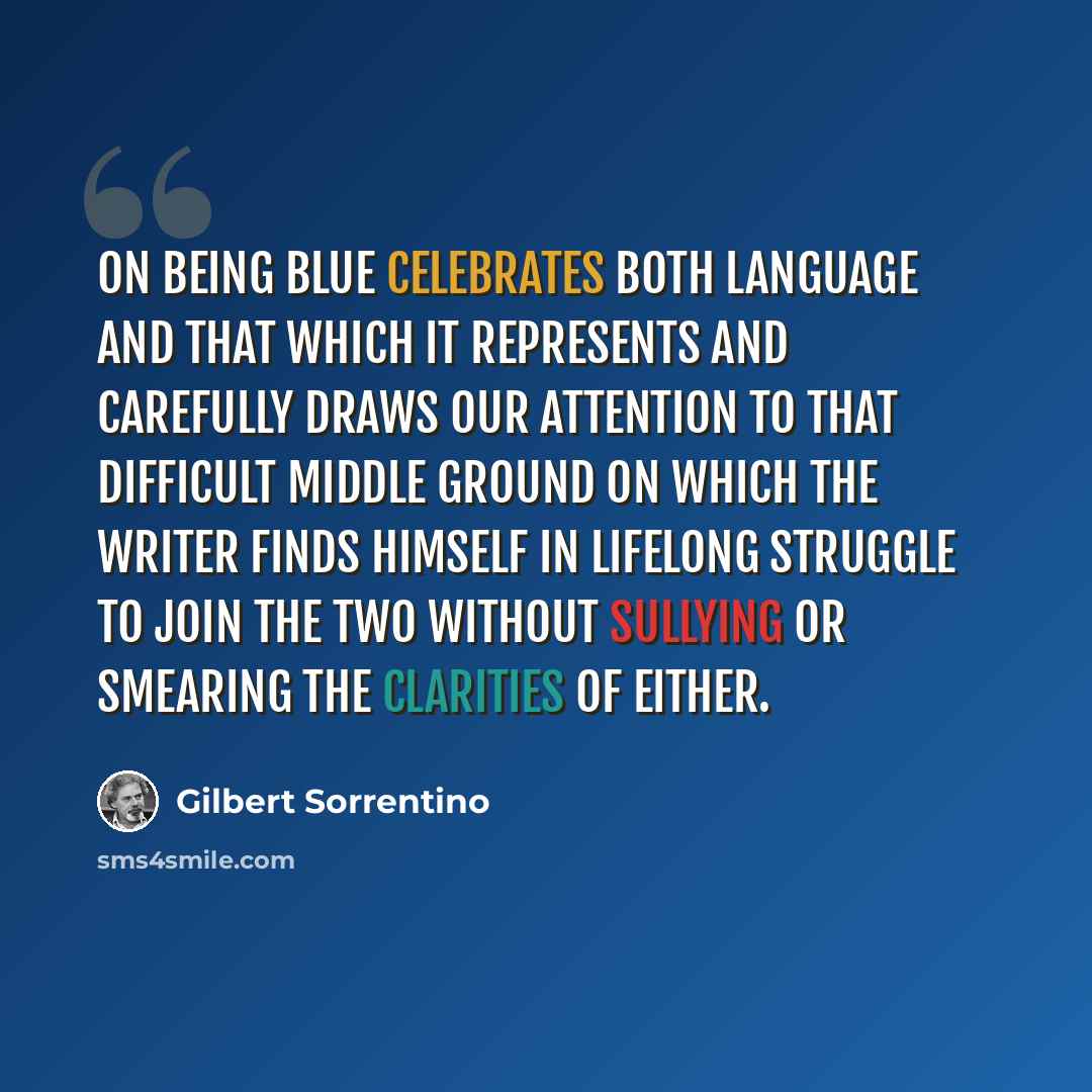 “On Being Blue celebrates both language and that which it represents and carefully draws our attention to that difficult middle ground on which the writer finds himself in lifelong struggle to join the two without sullying or smearing the clarities of either.” quote by Gilbert Sorrentino