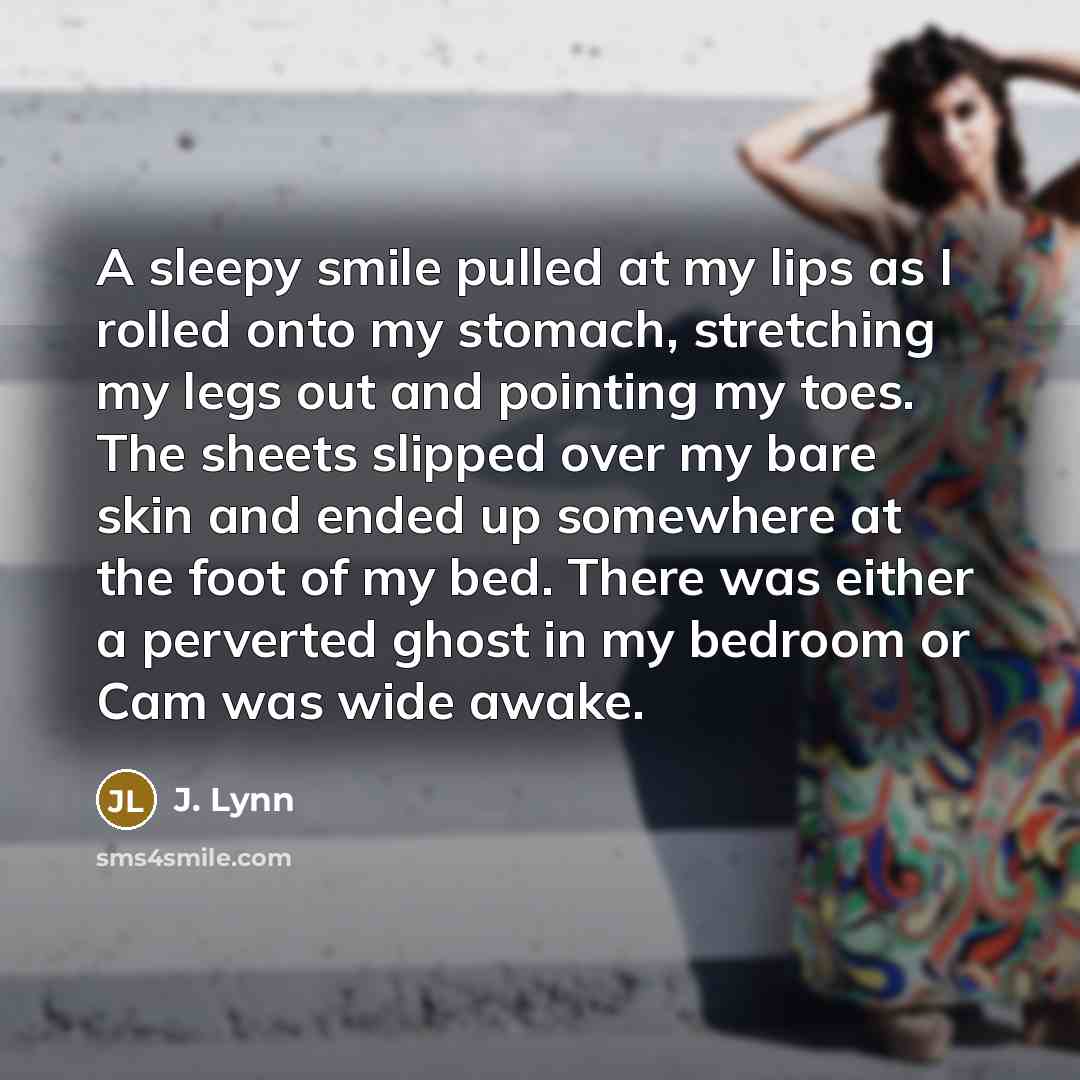 “A sleepy smile pulled at my lips as I rolled onto my stomach, stretching my legs out and pointing my toes. The sheets slipped over my bare skin and ended up somewhere at the foot of my bed. There was either a perverted ghost in my bedroom or Cam was wide awake.” quote by J. Lynn