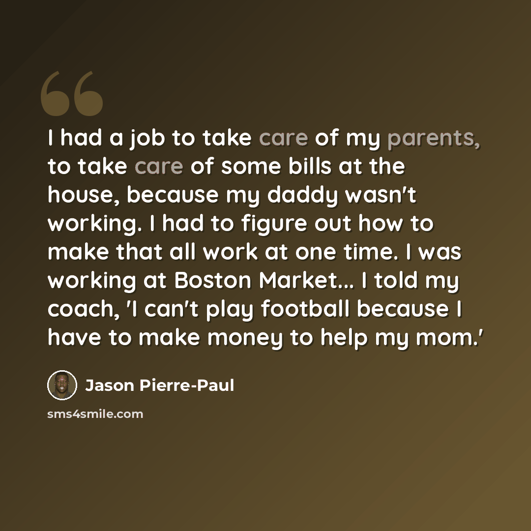 “I had a job to take care of my parents, to take care of some bills at the house, because my daddy wasn't working. I had to figure out how to make that all work at one time. I was working at Boston Market... I told my coach, 'I can't play football because I have to make money to help my mom.'” quote by Jason Pierre-Paul