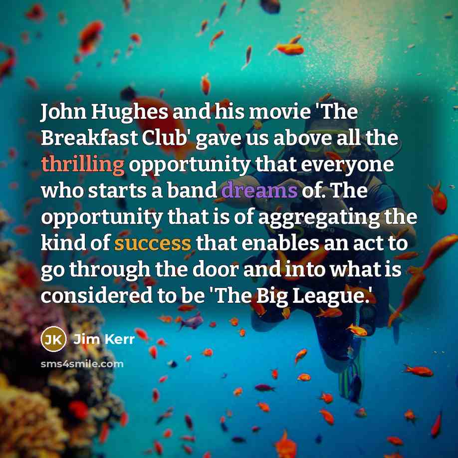 “John Hughes and his movie 'The Breakfast Club' gave us above all the thrilling opportunity that everyone who starts a band dreams of. The opportunity that is of aggregating the kind of success that enables an act to go through the door and into what is considered to be 'The Big League.'” quote by Jim Kerr