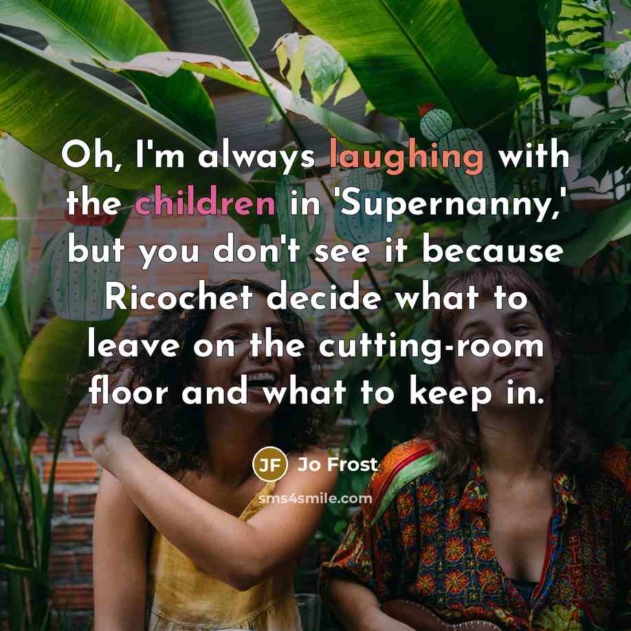 “Oh, I'm always laughing with the children in 'Supernanny,' but you don't see it because Ricochet decide what to leave on the cutting-room floor and what to keep in.” quote by Jo Frost
