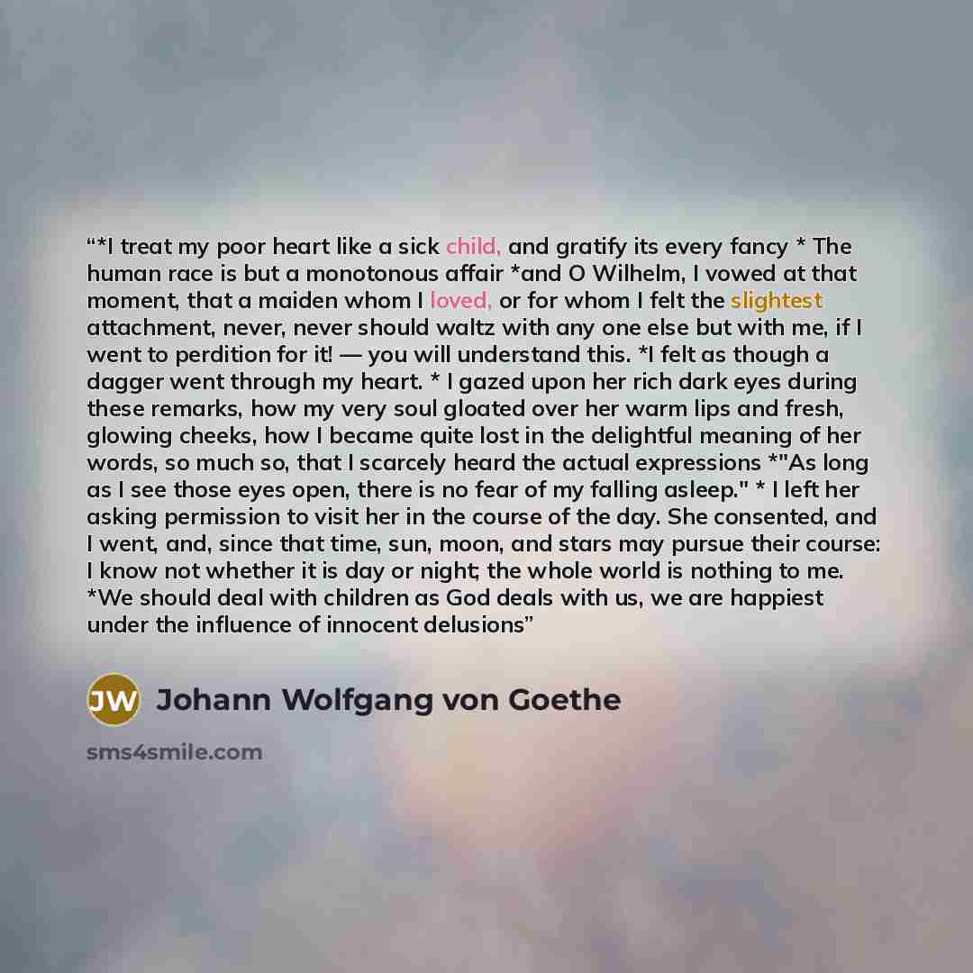“*I treat my poor heart like a sick child, and gratify its every fancy * The human race is but a monotonous affair *and O Wilhelm, I vowed at that moment, that a maiden whom I loved, or for whom I felt the slightest attachment, never, never should waltz with any one else but with me, if I went to…” quote by Johann Wolfgang von Goethe