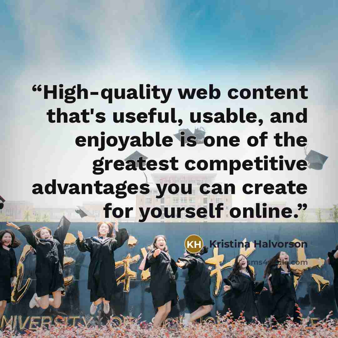 “High-quality web content that's useful, usable, and enjoyable is one of the greatest competitive advantages you can create for yourself online.” quote by Kristina Halvorson