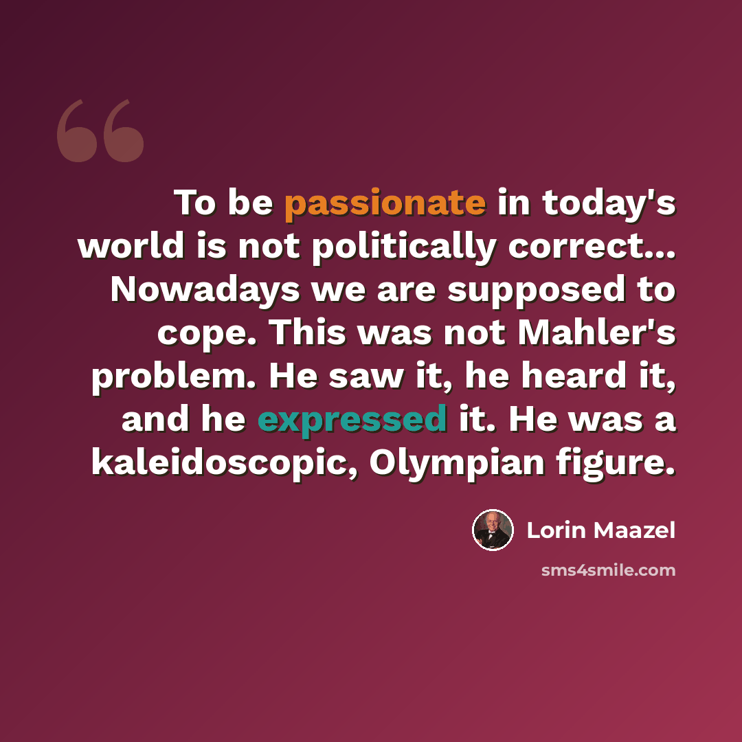 “To be passionate in today's world is not politically correct... Nowadays we are supposed to cope. This was not Mahler's problem. He saw it, he heard it, and he expressed it. He was a kaleidoscopic, Olympian figure.” quote by Lorin Maazel