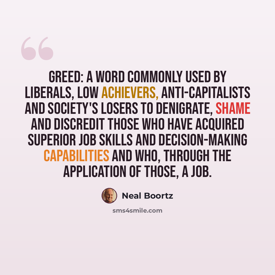 “Greed: A word commonly used by liberals, low achievers, anti-capitalists and society's losers to denigrate, shame and discredit those who have acquired superior job skills and decision-making capabilities and who, through the application of those, a job.” quote by Neal Boortz