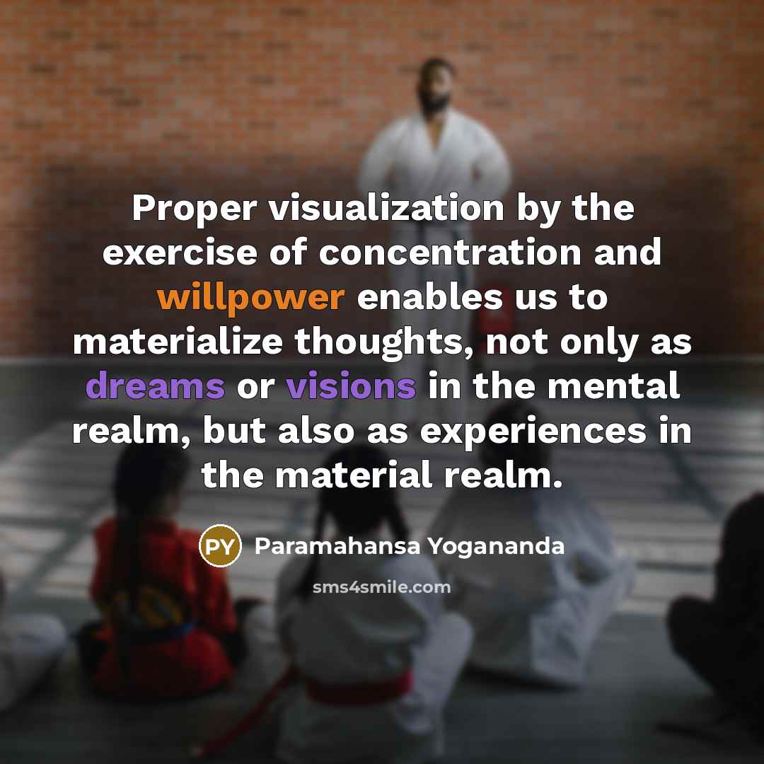 “Proper visualization by the exercise of concentration and willpower enables us to materialize thoughts, not only as dreams or visions in the mental realm, but also as experiences in the material realm.” quote by Paramahansa Yogananda