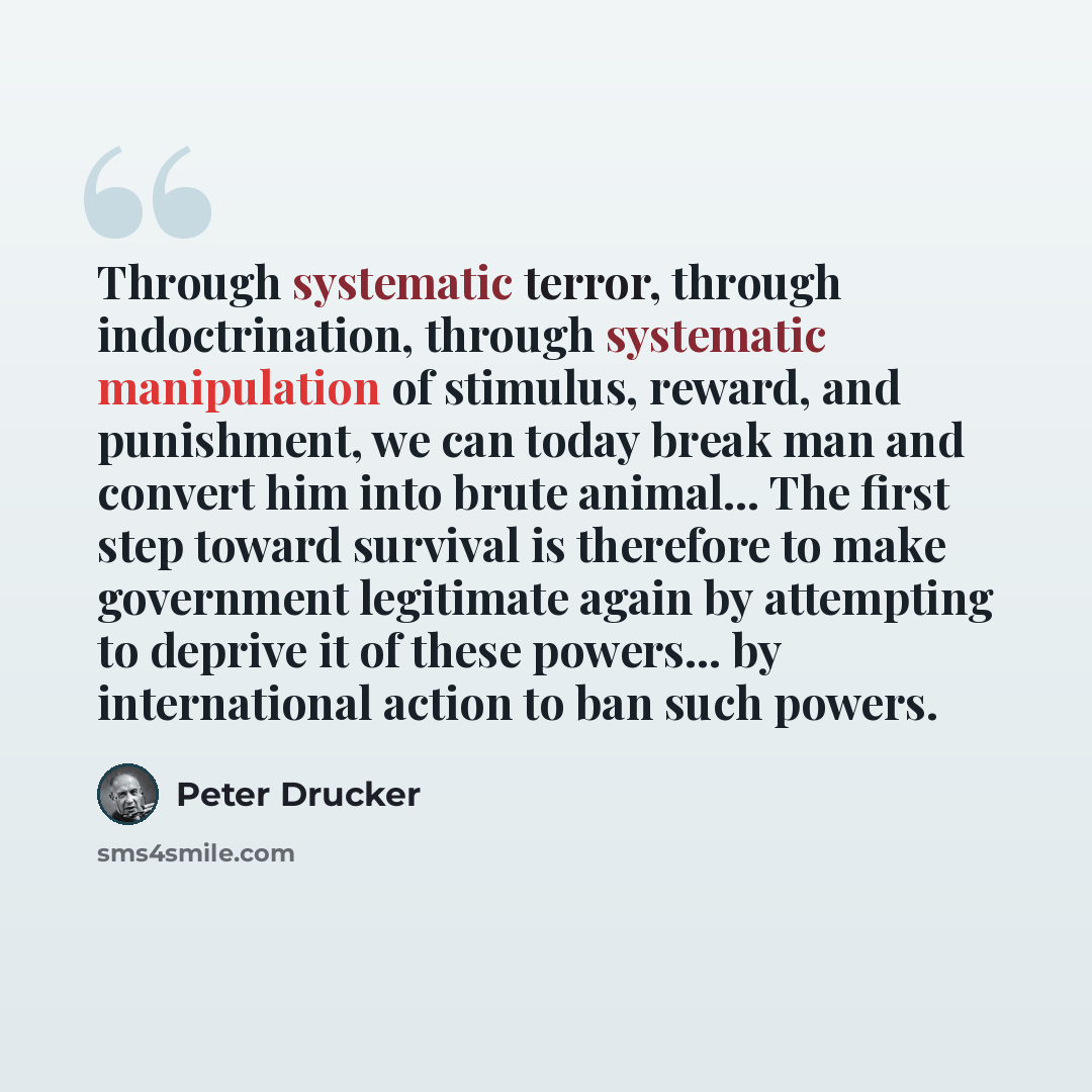 “Through systematic terror, through indoctrination, through systematic manipulation of stimulus, reward, and punishment, we can today break man and convert him into brute animal... The first step toward survival is therefore to make government legitimate again by attempting to deprive it of these…” quote by Peter Drucker