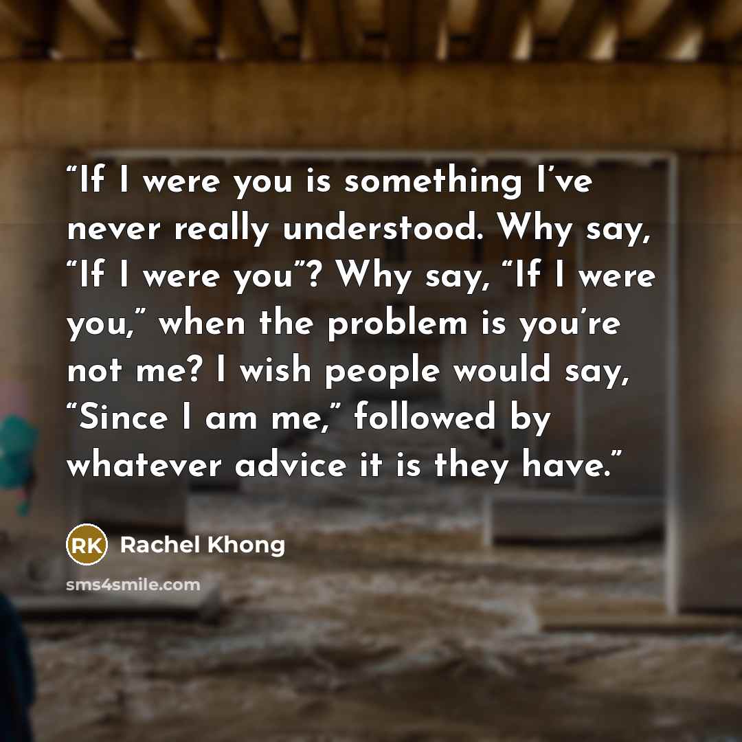 “If I were you is something I’ve never really understood. Why say, “If I were you”? Why say, “If I were you,” when the problem is you’re not me? I wish people would say, “Since I am me,” followed by whatever advice it is they have.” quote by Rachel Khong