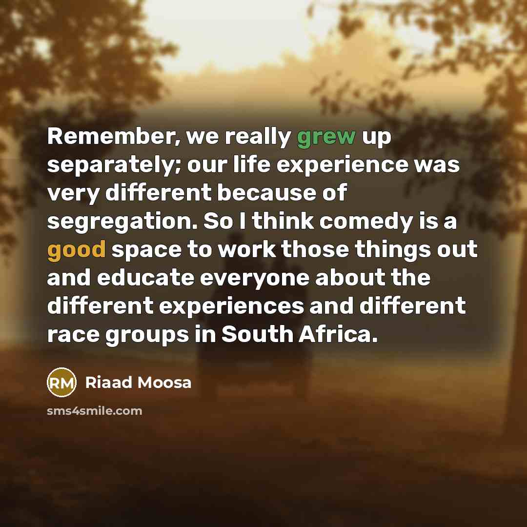 “Remember, we really grew up separately; our life experience was very different because of segregation. So I think comedy is a good space to work those things out and educate everyone about the different experiences and different race groups in South Africa.” quote by Riaad Moosa