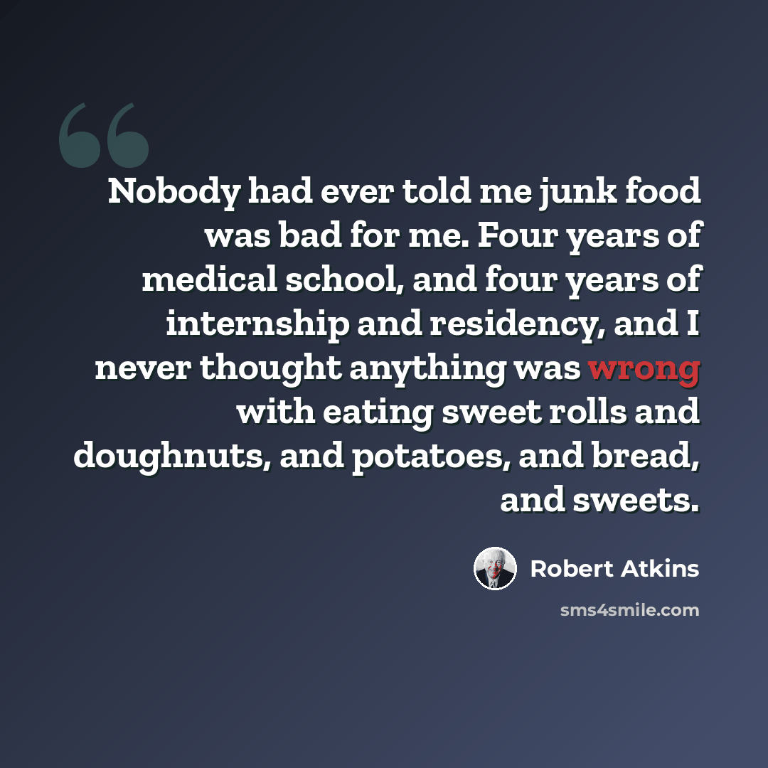 “Nobody had ever told me junk food was bad for me. Four years of medical school, and four years of internship and residency, and I never thought anything was wrong with eating sweet rolls and doughnuts, and potatoes, and bread, and sweets.” quote by Robert Atkins