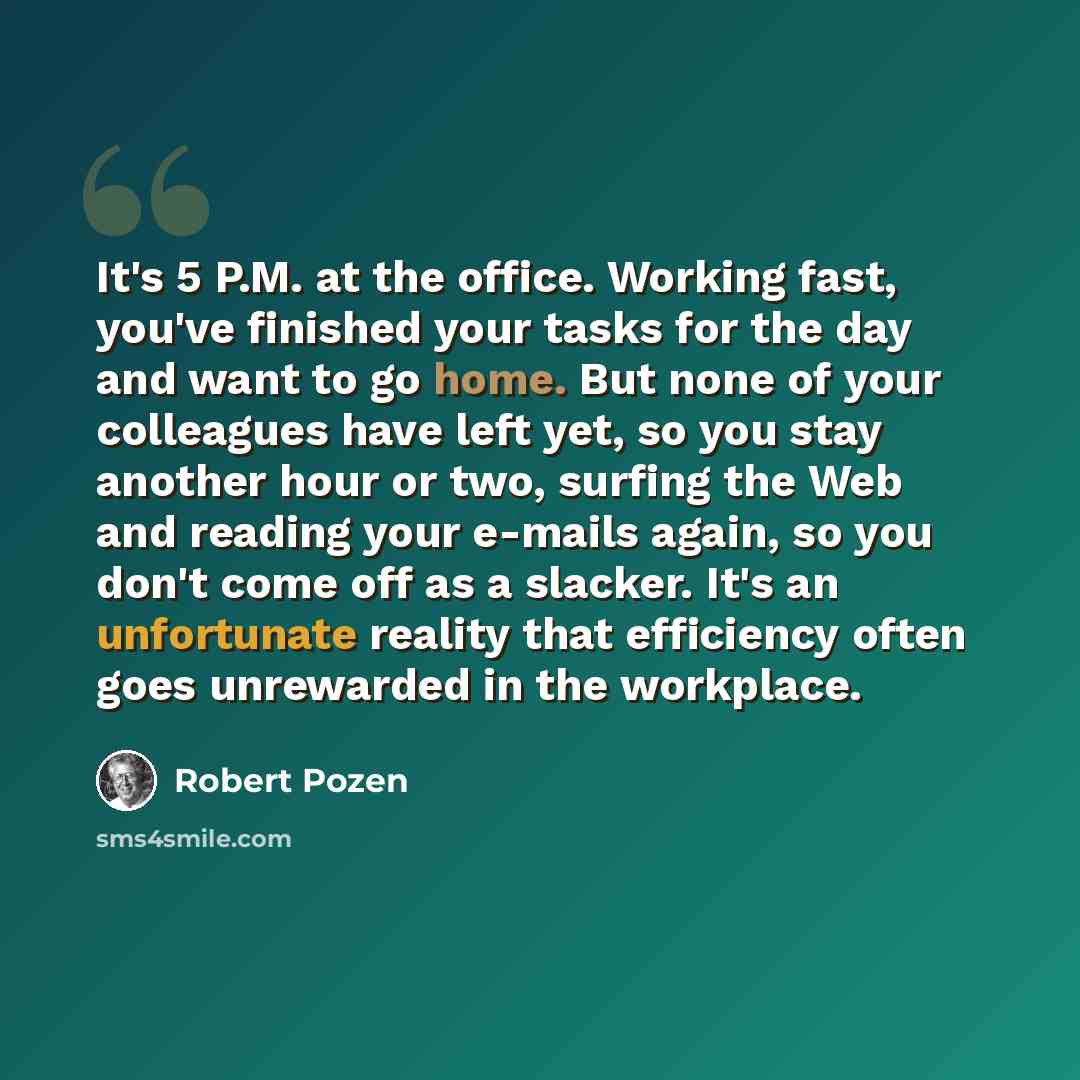 “It's 5 P.M. at the office. Working fast, you've finished your tasks for the day and want to go home. But none of your colleagues have left yet, so you stay another hour or two, surfing the Web and reading your e-mails again, so you don't come off as a slacker. It's an unfortunate reality that…” quote by Robert Pozen
