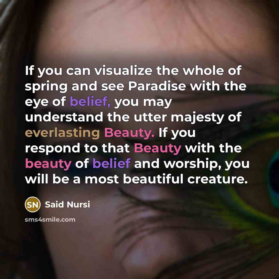 “If you can visualize the whole of spring and see Paradise with the eye of belief, you may understand the utter majesty of everlasting Beauty. If you respond to that Beauty with the beauty of belief and worship, you will be a most beautiful creature.” quote by Said Nursi