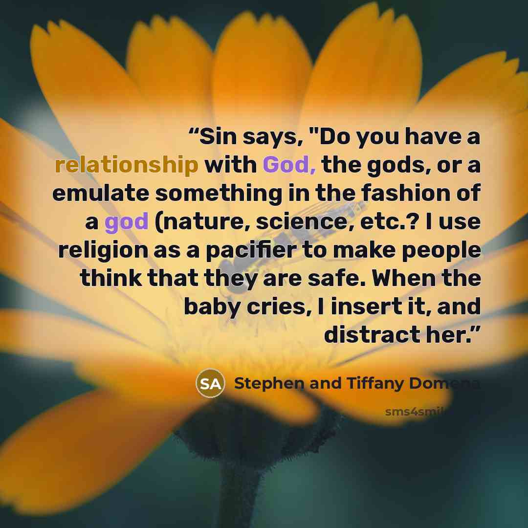 “Sin says, "Do you have a relationship with God, the gods, or a emulate something in the fashion of a god (nature, science, etc.? I use religion as a pacifier to make people think that they are safe. When the baby cries, I insert it, and distract her.” quote by Stephen and Tiffany Domena