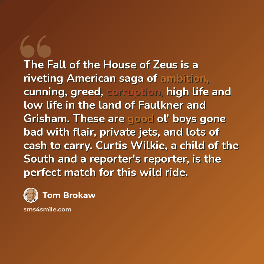 “The Fall of the House of Zeus is a riveting American saga of ambition, cunning, greed, corruption, high life and low life in the land of Faulkner and Grisham. These are good ol' boys gone bad with flair, private jets, and lots of cash to carry. Curtis Wilkie, a child of the South and a reporter's…” quote by Tom Brokaw