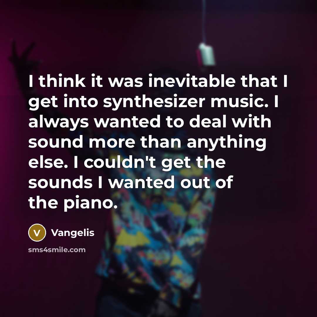 “I think it was inevitable that I get into synthesizer music. I always wanted to deal with sound more than anything else. I couldn't get the sounds I wanted out of the piano.” quote by Vangelis