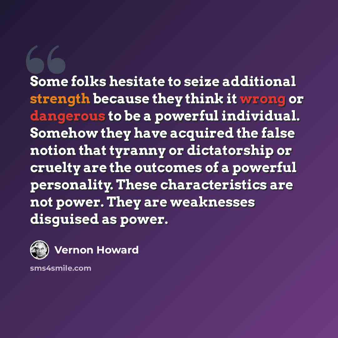 “Some folks hesitate to seize additional strength because they think it wrong or dangerous to be a powerful individual. Somehow they have acquired the false notion that tyranny or dictatorship or cruelty are the outcomes of a powerful personality. These characteristics are not power. They are…” quote by Vernon Howard