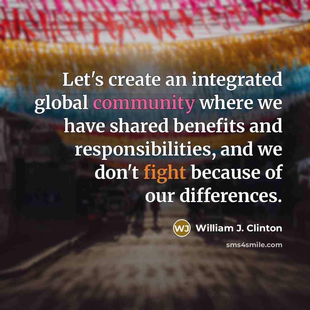 “Let's create an integrated global community where we have shared benefits and responsibilities, and we don't fight because of our differences.” quote by William J. Clinton