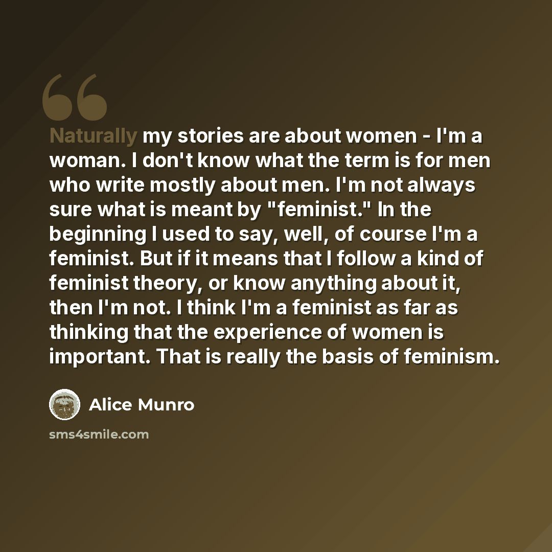 “Naturally my stories are about women - I'm a woman. I don't know what the term is for men who write mostly about men. I'm not always sure what is meant by "feminist." In the beginning I used to say, well, of course I'm a feminist. But if it means that I follow a kind of feminist theory, or know…” quote by Alice Munro