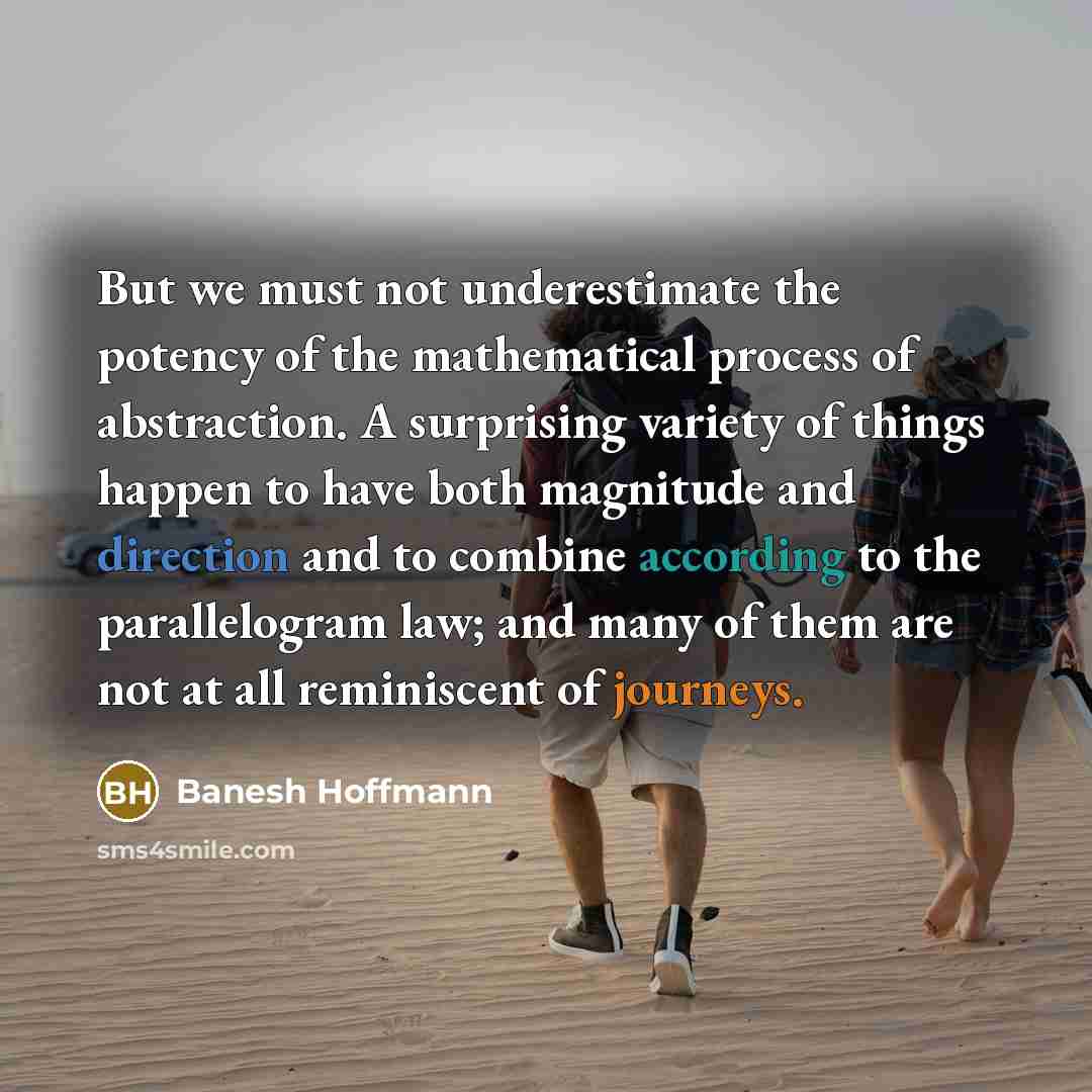 “But we must not underestimate the potency of the mathematical process of abstraction. A surprising variety of things happen to have both magnitude and direction and to combine according to the parallelogram law; and many of them are not at all reminiscent of journeys.” quote by Banesh Hoffmann