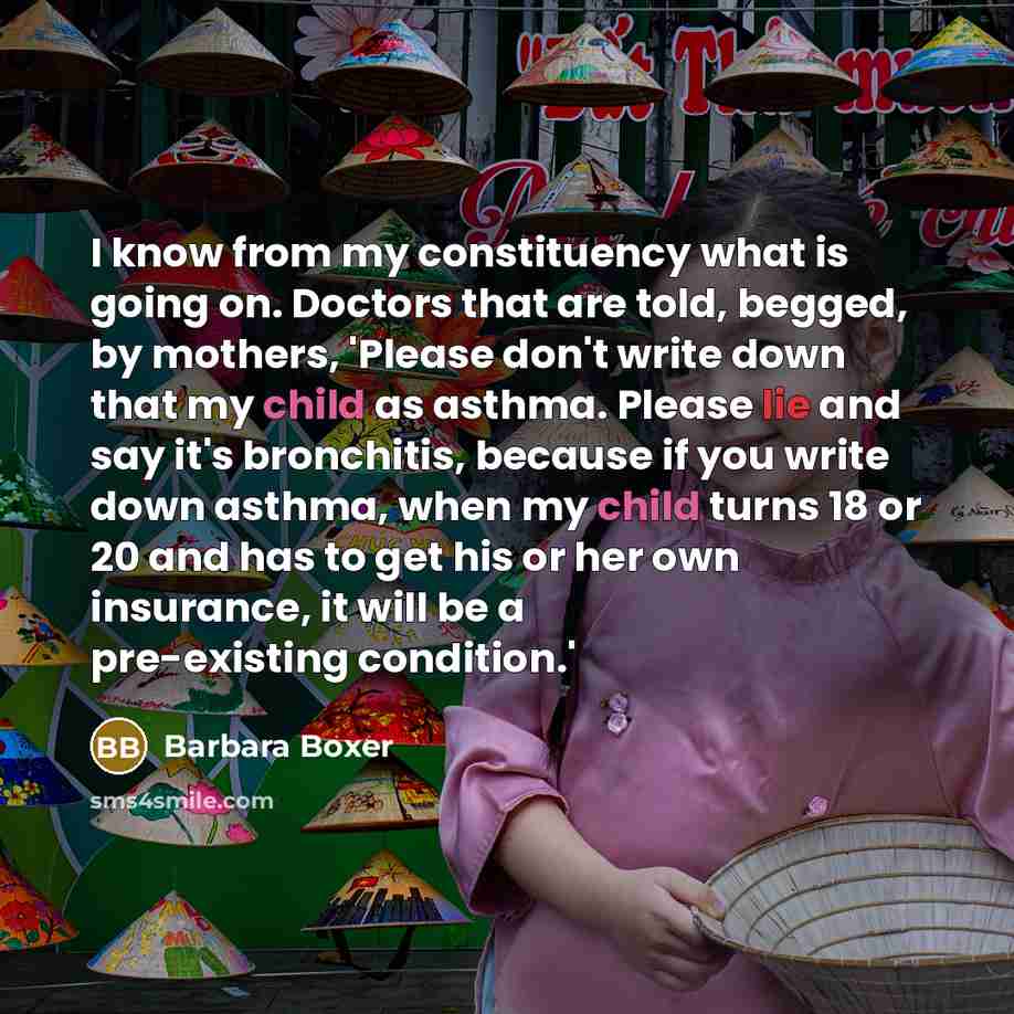 “I know from my constituency what is going on. Doctors that are told, begged, by mothers, 'Please don't write down that my child as asthma. Please lie and say it's bronchitis, because if you write down asthma, when my child turns 18 or 20 and has to get his or her own insurance, it will be a…” quote by Barbara Boxer