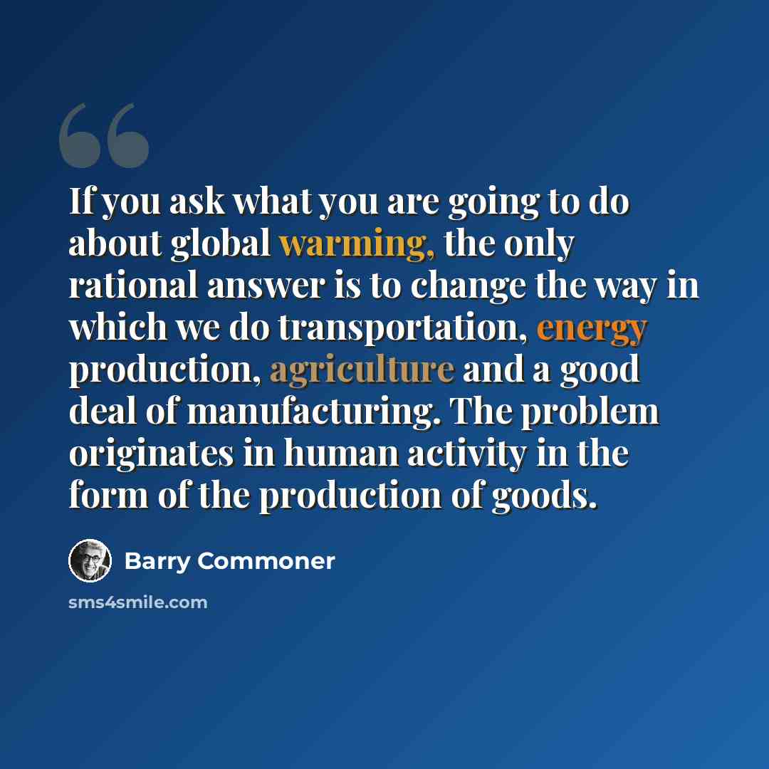 “If you ask what you are going to do about global warming, the only rational answer is to change the way in which we do transportation, energy production, agriculture and a good deal of manufacturing. The problem originates in human activity in the form of the production of goods.” quote by Barry Commoner