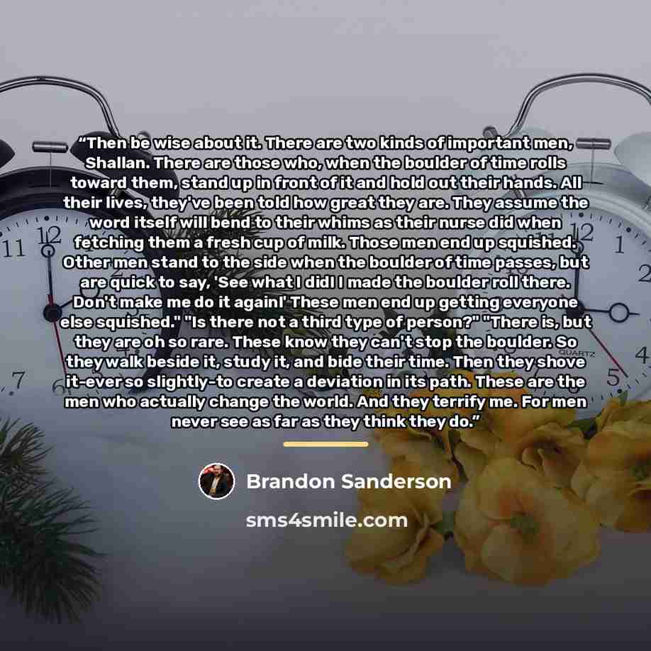 “Then be wise about it. There are two kinds of important men, Shallan. There are those who, when the boulder of time rolls toward them, stand up in front of it and hold out their hands. All their lives, they've been told how great they are. They assume the word itself will bend to their whims as…” quote by Brandon Sanderson