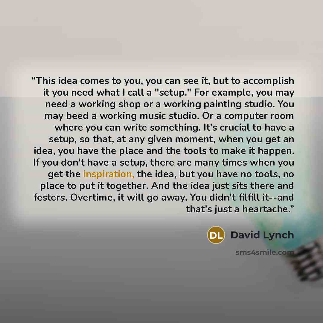 “This idea comes to you, you can see it, but to accomplish it you need what I call a "setup." For example, you may need a working shop or a working painting studio. You may beed a working music studio. Or a computer room where you can write something. It's crucial to have a setup, so that, at any…” quote by David Lynch