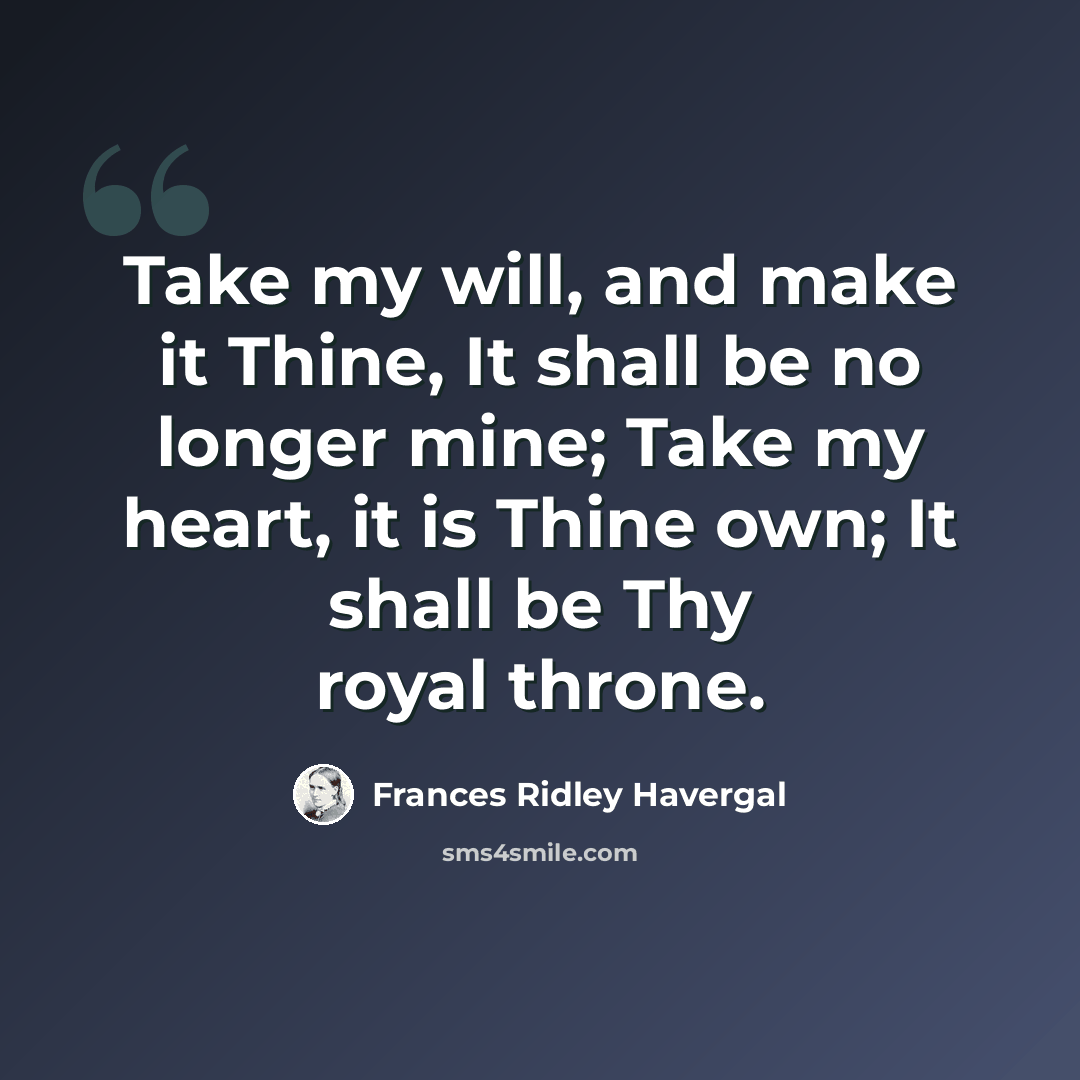 “Take my will, and make it Thine, It shall be no longer mine; Take my heart, it is Thine own; It shall be Thy royal throne.” quote by Frances Ridley Havergal