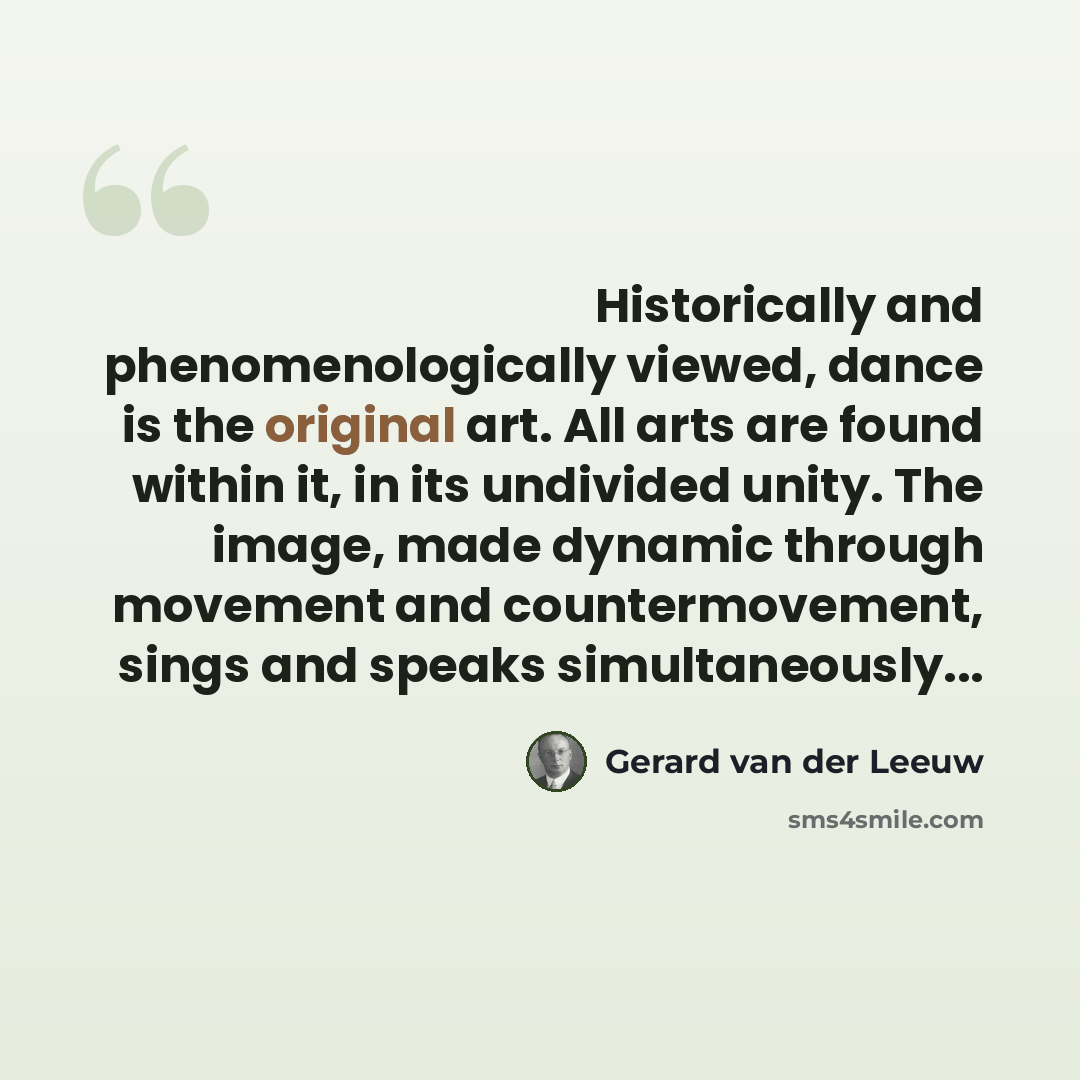 “Historically and phenomenologically viewed, dance is the original art. All arts are found within it, in its undivided unity. The image, made dynamic through movement and countermovement, sings and speaks simultaneously...” quote by Gerard van der Leeuw