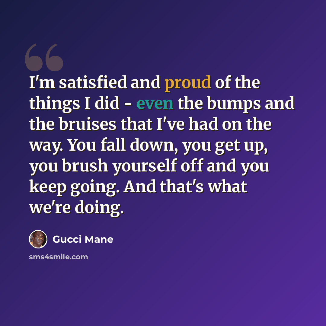 “I'm satisfied and proud of the things I did - even the bumps and the bruises that I've had on the way. You fall down, you get up, you brush yourself off and you keep going. And that's what we're doing.” quote by Gucci Mane