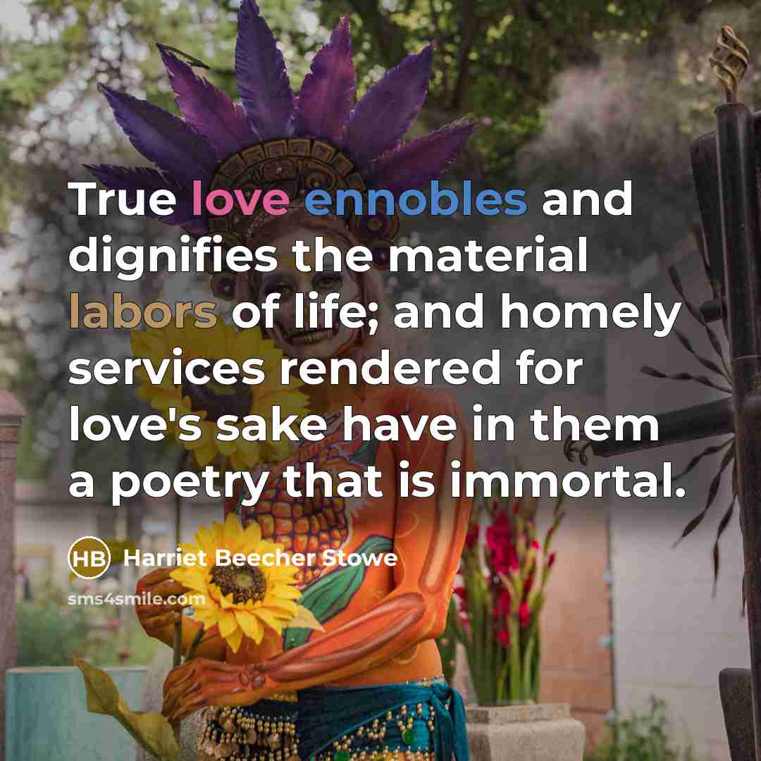 “True love ennobles and dignifies the material labors of life; and homely services rendered for love's sake have in them a poetry that is immortal.” quote by Harriet Beecher Stowe