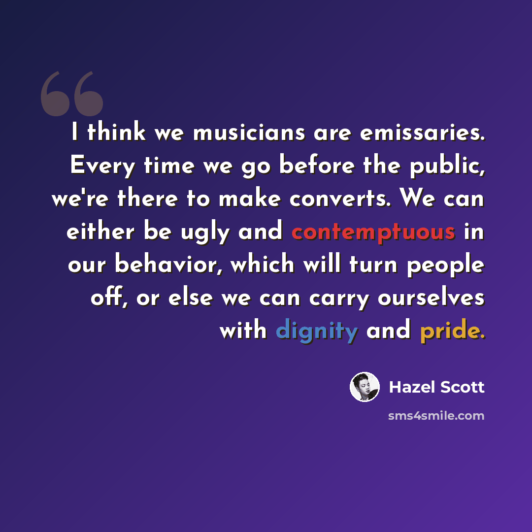 “I think we musicians are emissaries. Every time we go before the public, we're there to make converts. We can either be ugly and contemptuous in our behavior, which will turn people off, or else we can carry ourselves with dignity and pride.” quote by Hazel Scott