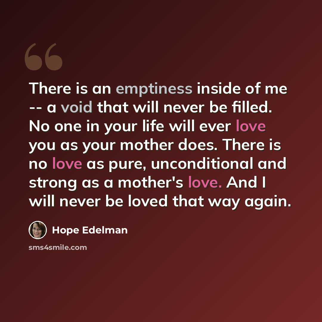 “There is an emptiness inside of me -- a void that will never be filled. No one in your life will ever love you as your mother does. There is no love as pure, unconditional and strong as a mother's love. And I will never be loved that way again.” quote by Hope Edelman