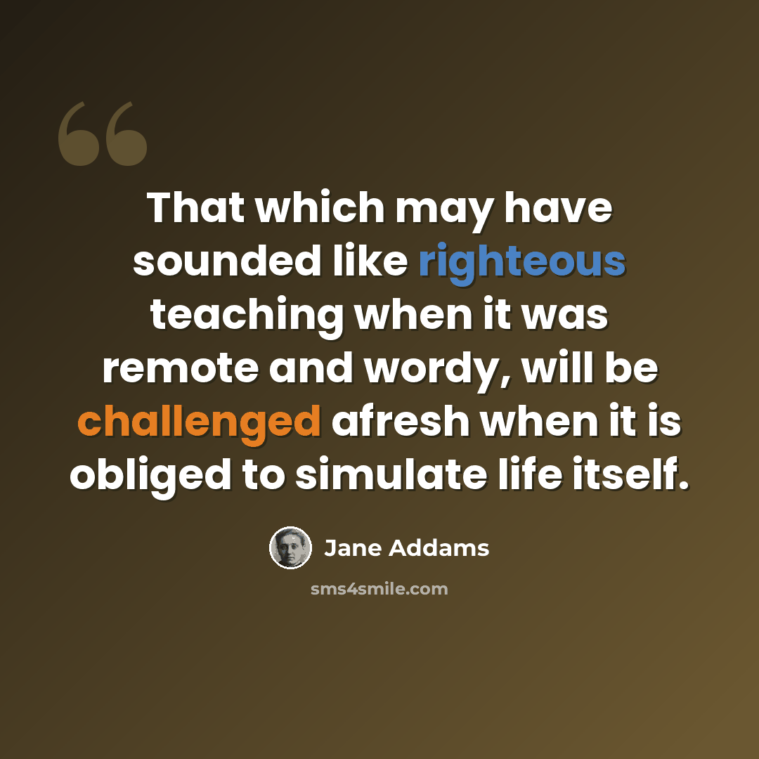 “That which may have sounded like righteous teaching when it was remote and wordy, will be challenged afresh when it is obliged to simulate life itself.” quote by Jane Addams