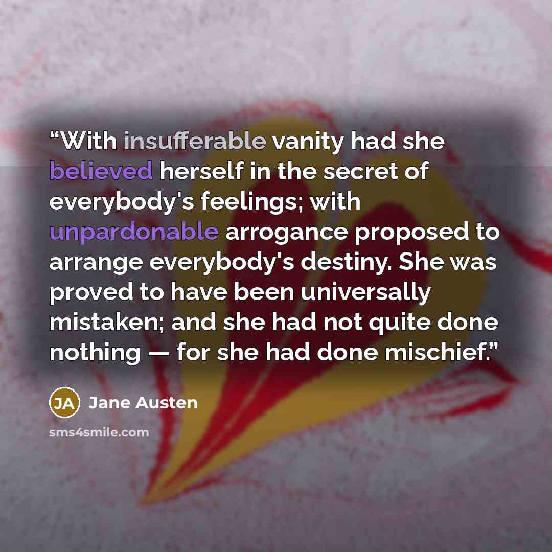 “With insufferable vanity had she believed herself in the secret of everybody's feelings; with unpardonable arrogance proposed to arrange everybody's destiny. She was proved to have been universally mistaken; and she had not quite done nothing — for she had done mischief.” quote by Jane Austen
