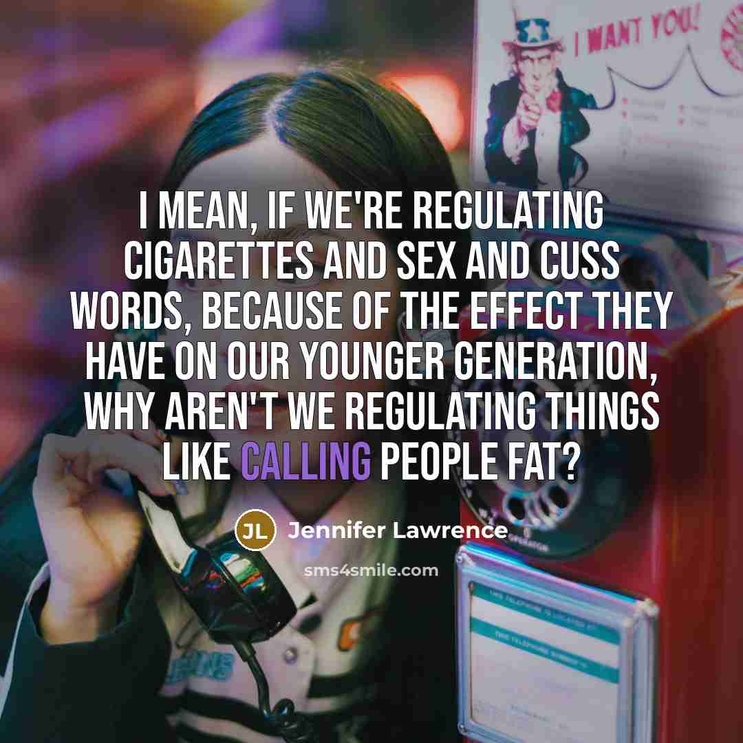 “I mean, if we're regulating cigarettes and sex and cuss words, because of the effect they have on our younger generation, why aren't we regulating things like calling people fat?” quote by Jennifer Lawrence