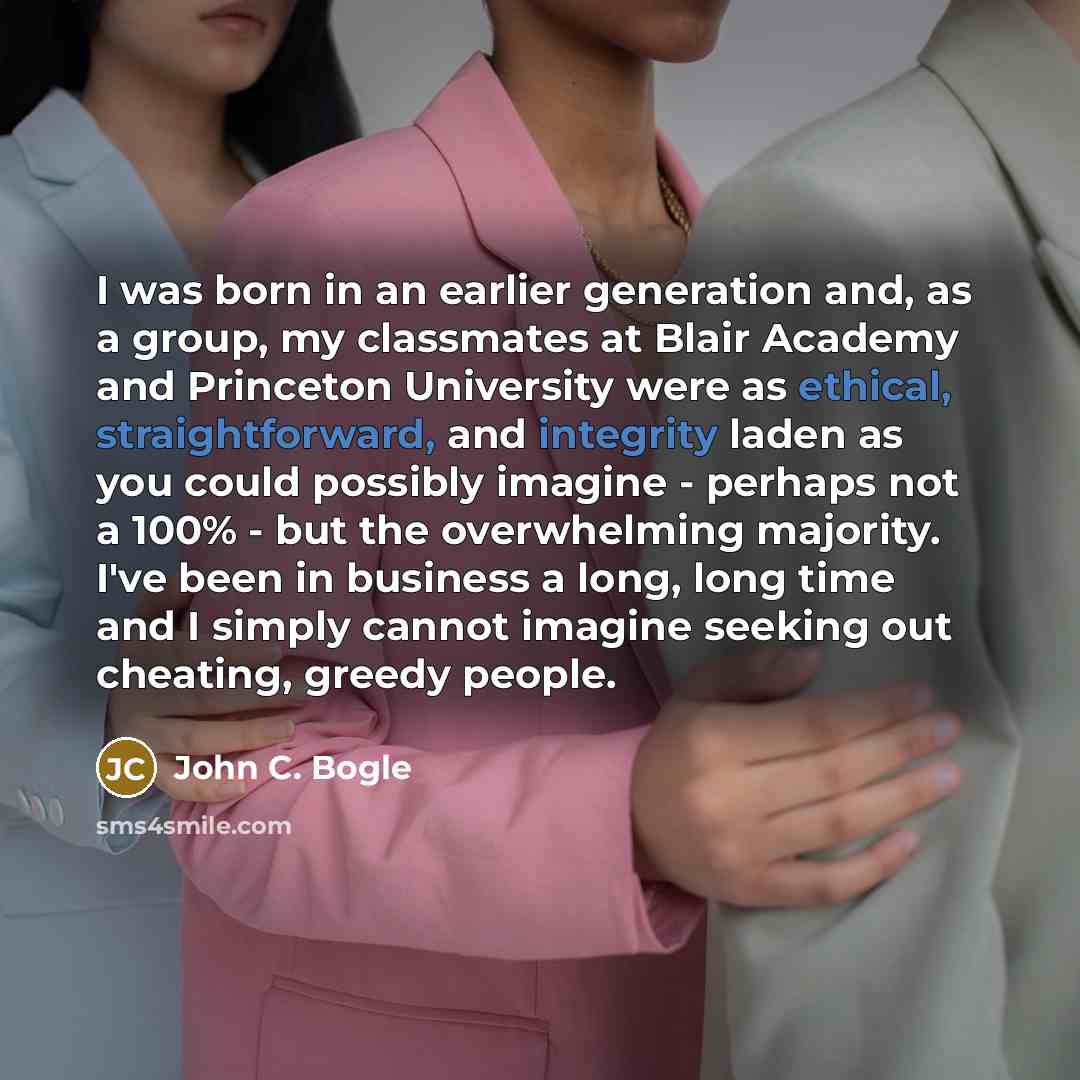 “I was born in an earlier generation and, as a group, my classmates at Blair Academy and Princeton University were as ethical, straightforward, and integrity laden as you could possibly imagine - perhaps not a 100% - but the overwhelming majority. I've been in business a long, long time and I…” quote by John C. Bogle