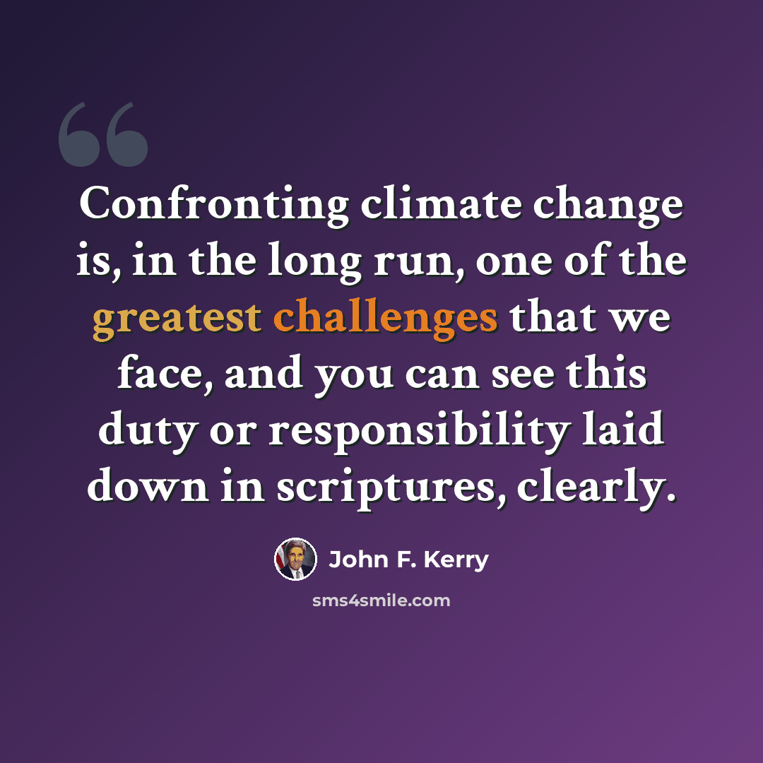 “Confronting climate change is, in the long run, one of the greatest challenges that we face, and you can see this duty or responsibility laid down in scriptures, clearly.” quote by John F. Kerry